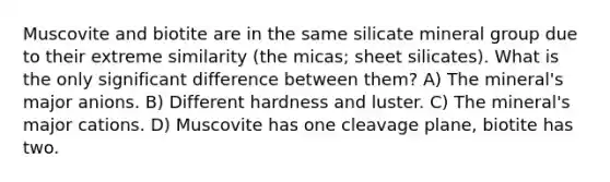 Muscovite and biotite are in the same silicate mineral group due to their extreme similarity (the micas; sheet silicates). What is the only significant difference between them? A) The mineral's major anions. B) Different hardness and luster. C) The mineral's major cations. D) Muscovite has one cleavage plane, biotite has two.