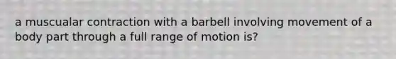 a muscualar contraction with a barbell involving movement of a body part through a full range of motion is?