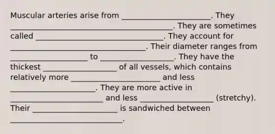 Muscular arteries arise from _______________________. They __________________________________________. They are sometimes called _________________________________. They account for ___________________________________. Their diameter ranges from ____________________ to ___________________. They have the thickest ___________________ of all vessels, which contains relatively more _______________________ and less ______________________. They are more active in ________________________ and less ___________________ (stretchy). Their ______________________ is sandwiched between _____________________________.