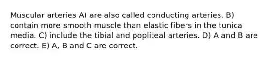 Muscular arteries A) are also called conducting arteries. B) contain more smooth muscle than elastic fibers in the tunica media. C) include the tibial and popliteal arteries. D) A and B are correct. E) A, B and C are correct.