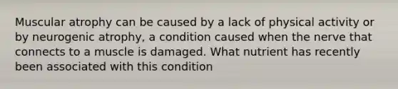 Muscular atrophy can be caused by a lack of physical activity or by neurogenic atrophy, a condition caused when the nerve that connects to a muscle is damaged. What nutrient has recently been associated with this condition