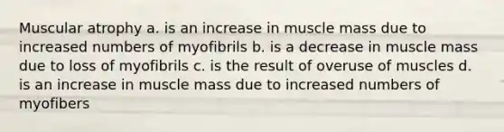 Muscular atrophy a. is an increase in muscle mass due to increased numbers of myofibrils b. is a decrease in muscle mass due to loss of myofibrils c. is the result of overuse of muscles d. is an increase in muscle mass due to increased numbers of myofibers