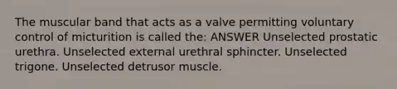 The muscular band that acts as a valve permitting voluntary control of micturition is called the: ANSWER Unselected prostatic urethra. Unselected external urethral sphincter. Unselected trigone. Unselected detrusor muscle.