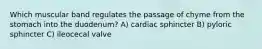 Which muscular band regulates the passage of chyme from the stomach into the duodenum? A) cardiac sphincter B) pyloric sphincter C) ileocecal valve