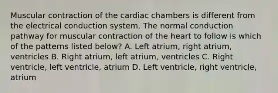 Muscular contraction of the cardiac chambers is different from the electrical conduction system. The normal conduction pathway for muscular contraction of the heart to follow is which of the patterns listed below? A. Left atrium, right atrium, ventricles B. Right atrium, left atrium, ventricles C. Right ventricle, left ventricle, atrium D. Left ventricle, right ventricle, atrium