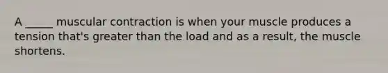 A _____ muscular contraction is when your muscle produces a tension that's greater than the load and as a result, the muscle shortens.