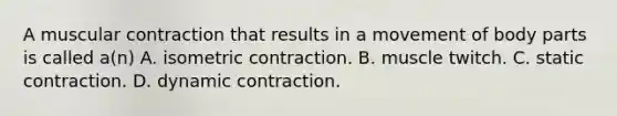 A muscular contraction that results in a movement of body parts is called a(n) A. isometric contraction. B. muscle twitch. C. static contraction. D. dynamic contraction.