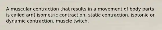 A muscular contraction that results in a movement of body parts is called a(n) isometric contraction. static contraction. isotonic or dynamic contraction. muscle twitch.