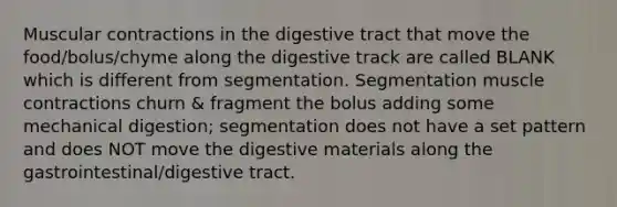 Muscular contractions in the digestive tract that move the food/bolus/chyme along the digestive track are called BLANK which is different from segmentation. Segmentation muscle contractions churn & fragment the bolus adding some mechanical digestion; segmentation does not have a set pattern and does NOT move the digestive materials along the gastrointestinal/digestive tract.