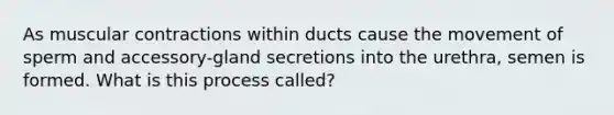 As muscular contractions within ducts cause the movement of sperm and accessory-gland secretions into the urethra, semen is formed. What is this process called?