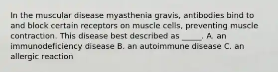 In the muscular disease myasthenia gravis, antibodies bind to and block certain receptors on muscle cells, preventing muscle contraction. This disease best described as _____. A. an immunodeficiency disease B. an autoimmune disease C. an allergic reaction