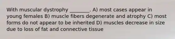 With muscular dystrophy ________. A) most cases appear in young females B) muscle fibers degenerate and atrophy C) most forms do not appear to be inherited D) muscles decrease in size due to loss of fat and connective tissue