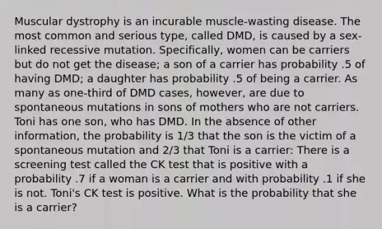 Muscular dystrophy is an incurable muscle-wasting disease. The most common and serious type, called DMD, is caused by a sex-linked recessive mutation. Specifically, women can be carriers but do not get the disease; a son of a carrier has probability .5 of having DMD; a daughter has probability .5 of being a carrier. As many as one-third of DMD cases, however, are due to spontaneous mutations in sons of mothers who are not carriers. Toni has one son, who has DMD. In the absence of other information, the probability is 1/3 that the son is the victim of a spontaneous mutation and 2/3 that Toni is a carrier: There is a screening test called the CK test that is positive with a probability .7 if a woman is a carrier and with probability .1 if she is not. Toni's CK test is positive. What is the probability that she is a carrier?