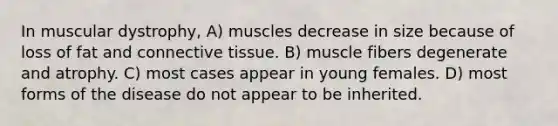 In muscular dystrophy, A) muscles decrease in size because of loss of fat and connective tissue. B) muscle fibers degenerate and atrophy. C) most cases appear in young females. D) most forms of the disease do not appear to be inherited.