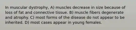 In muscular dystrophy, A) muscles decrease in size because of loss of fat and connective tissue. B) muscle fibers degenerate and atrophy. C) most forms of the disease do not appear to be inherited. D) most cases appear in young females.