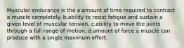 Muscular endurance is the a.amount of time required to contract a muscle completely. b.ability to resist fatigue and sustain a given level of muscular tension. c.ability to move the joints through a full range of motion. d.amount of force a muscle can produce with a single maximum effort.