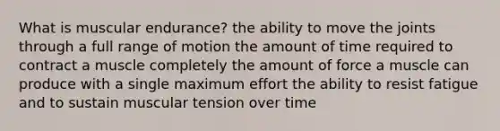 What is muscular endurance? the ability to move the joints through a full range of motion the amount of time required to contract a muscle completely the amount of force a muscle can produce with a single maximum effort the ability to resist fatigue and to sustain muscular tension over time