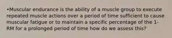 •Muscular endurance is the ability of a muscle group to execute repeated muscle actions over a period of time sufficient to cause muscular fatigue or to maintain a specific percentage of the 1-RM for a prolonged period of time how do we assess this?