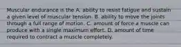 Muscular endurance is the A. ability to resist fatigue and sustain a given level of muscular tension. B. ability to move the joints through a full range of motion. C. amount of force a muscle can produce with a single maximum effort. D. amount of time required to contract a muscle completely.