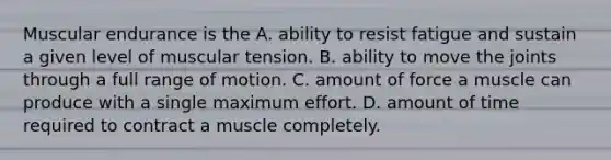 Muscular endurance is the A. ability to resist fatigue and sustain a given level of muscular tension. B. ability to move the joints through a full range of motion. C. amount of force a muscle can produce with a single maximum effort. D. amount of time required to contract a muscle completely.