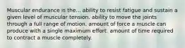 Muscular endurance is the... ability to resist fatigue and sustain a given level of muscular tension. ability to move the joints through a full range of motion. amount of force a muscle can produce with a single maximum effort. amount of time required to contract a muscle completely.