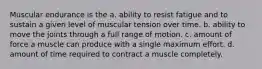 Muscular endurance is the a. ability to resist fatigue and to sustain a given level of muscular tension over time. b. ability to move the joints through a full range of motion. c. amount of force a muscle can produce with a single maximum effort. d. amount of time required to contract a muscle completely.