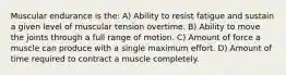 Muscular endurance is the: A) Ability to resist fatigue and sustain a given level of muscular tension overtime. B) Ability to move the joints through a full range of motion. C) Amount of force a muscle can produce with a single maximum effort. D) Amount of time required to contract a muscle completely.