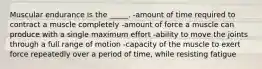 Muscular endurance is the _____. -amount of time required to contract a muscle completely -amount of force a muscle can produce with a single maximum effort -ability to move the joints through a full range of motion -capacity of the muscle to exert force repeatedly over a period of time, while resisting fatigue