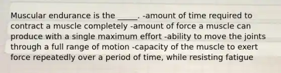 Muscular endurance is the _____. -amount of time required to contract a muscle completely -amount of force a muscle can produce with a single maximum effort -ability to move the joints through a full range of motion -capacity of the muscle to exert force repeatedly over a period of time, while resisting fatigue