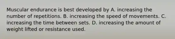 Muscular endurance is best developed by A. increasing the number of repetitions. B. increasing the speed of movements. C. increasing the time between sets. D. increasing the amount of weight lifted or resistance used.
