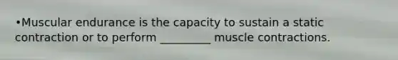 •Muscular endurance is the capacity to sustain a static contraction or to perform _________ muscle contractions.