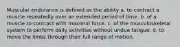 Muscular endurance is defined as the ability a. to contract a muscle repeatedly over an extended period of time. b. of a muscle to contract with maximal force. c. of the musculoskeletal system to perform daily activities without undue fatigue. d. to move the limbs through their full range of motion.