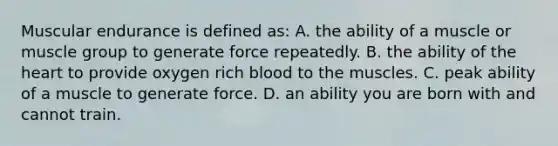 Muscular endurance is defined as: A. the ability of a muscle or muscle group to generate force repeatedly. B. the ability of the heart to provide oxygen rich blood to the muscles. C. peak ability of a muscle to generate force. D. an ability you are born with and cannot train.