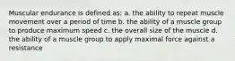 Muscular endurance is defined as: a. the ability to repeat muscle movement over a period of time b. the ability of a muscle group to produce maximum speed c. the overall size of the muscle d. the ability of a muscle group to apply maximal force against a resistance