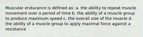 Muscular endurance is defined as: a. the ability to repeat muscle movement over a period of time b. the ability of a muscle group to produce maximum speed c. the overall size of the muscle d. the ability of a muscle group to apply maximal force against a resistance