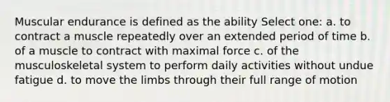 Muscular endurance is defined as the ability Select one: a. to contract a muscle repeatedly over an extended period of time b. of a muscle to contract with maximal force c. of the musculoskeletal system to perform daily activities without undue fatigue d. to move the limbs through their full range of motion