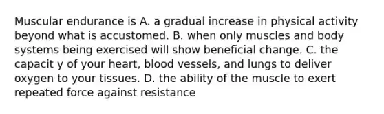 Muscular endurance is A. a gradual increase in physical activity beyond what is accustomed. B. when only muscles and body systems being exercised will show beneficial change. C. the capacit y of your heart, blood vessels, and lungs to deliver oxygen to your tissues. D. the ability of the muscle to exert repeated force against resistance