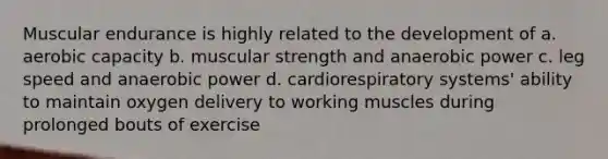 Muscular endurance is highly related to the development of a. aerobic capacity b. muscular strength and anaerobic power c. leg speed and anaerobic power d. cardiorespiratory systems' ability to maintain oxygen delivery to working muscles during prolonged bouts of exercise