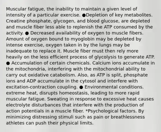 Muscular fatigue, the inability to maintain a given level of intensity of a particular exercise. ●Depletion of key metabolites. Creatine phosphate, glycogen, and blood glucose, are depleted and muscle fiber less able to replenish the ATP consumed by the activity. ● Decreased availability of oxygen to muscle fibers. Amount of oxygen bound to myoglobin may be depleted by intense exercise, oxygen taken in by the lungs may be inadequate to replace it. Muscle fiber must then rely more heavily on the less efficient process of glycolysis to generate ATP. ● Accumulation of certain chemicals. Calcium ions accumulate in the mitochondria, interfering with the mitochondrial ability to carry out oxidative catabolism. Also, as ATP is split, phosphate ions and ADP accumulate in the cytosol and interfere with excitation-contraction coupling. ● Environmental conditions. extreme heat, disrupts homeostasis, leading to more rapid muscular fatigue. Sweating in response to excessive heat causes electrolyte disturbances that interfere with the production of action potentials in a muscle fiber. *Psychological factors. By minimizing distressing stimuli such as pain or breathlessness athletes can push their physical limits.