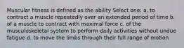 Muscular fitness is defined as the ability Select one: a. to contract a muscle repeatedly over an extended period of time b. of a muscle to contract with maximal force c. of the musculoskeletal system to perform daily activities without undue fatigue d. to move the limbs through their full range of motion