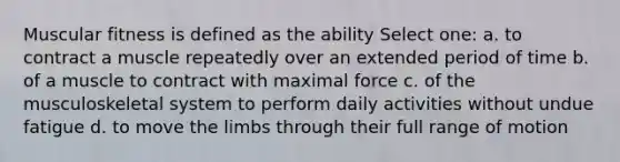 Muscular fitness is defined as the ability Select one: a. to contract a muscle repeatedly over an extended period of time b. of a muscle to contract with maximal force c. of the musculoskeletal system to perform daily activities without undue fatigue d. to move the limbs through their full range of motion