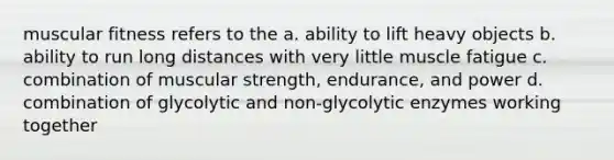 muscular fitness refers to the a. ability to lift heavy objects b. ability to run long distances with very little muscle fatigue c. combination of muscular strength, endurance, and power d. combination of glycolytic and non-glycolytic enzymes working together