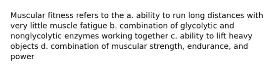 Muscular fitness refers to the a. ability to run long distances with very little muscle fatigue b. combination of glycolytic and nonglycolytic enzymes working together c. ability to lift heavy objects d. combination of muscular strength, endurance, and power