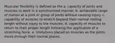 Muscular flexibility is defined as the a. capacity of joints and muscles to work in a synchronized manner. b. achievable range of motion at a joint or group of joints without causing injury. c. capability of muscles to stretch beyond their normal resting length without injury to the muscles. d. capacity of muscles to return to their proper length following the application of a stretching force. e. limitations placed on muscles as the joints move through their normal planes.