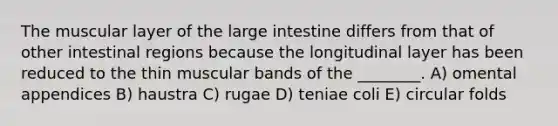 The muscular layer of the large intestine differs from that of other intestinal regions because the longitudinal layer has been reduced to the thin muscular bands of the ________. A) omental appendices B) haustra C) rugae D) teniae coli E) circular folds