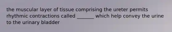 the muscular layer of tissue comprising the ureter permits rhythmic contractions called _______ which help convey the urine to the urinary bladder