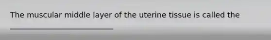 The muscular middle layer of the uterine tissue is called the ___________________________