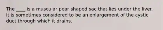 The ____ is a muscular pear shaped sac that lies under the liver. It is sometimes considered to be an enlargement of the cystic duct through which it drains.