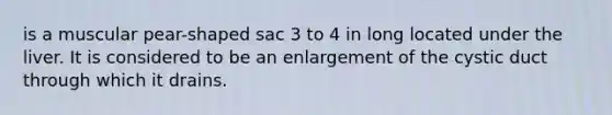 is a muscular pear-shaped sac 3 to 4 in long located under the liver. It is considered to be an enlargement of the cystic duct through which it drains.