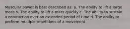 Muscular power is best described as: a. The ability to lift a large mass b. The ability to lift a mass quickly c. The ability to sustain a contraction over an extended period of time d. The ability to perform multiple repetitions of a movement